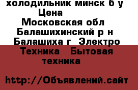 холодильник минск б/у › Цена ­ 3 000 - Московская обл., Балашихинский р-н, Балашиха г. Электро-Техника » Бытовая техника   